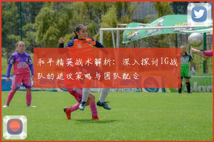 和平精英战术解析：深入探讨IG战队的进攻策略与团队配合