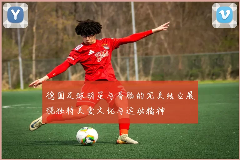 德国足球明星与香肠的完美结合展现独特美食文化与运动精神