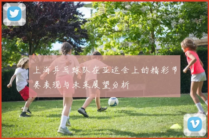 上海乒乓球队在亚运会上的精彩节奏表现与未来展望分析
