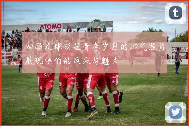 回顾足球明星青春岁月的帅气照片展现他们的风采与魅力