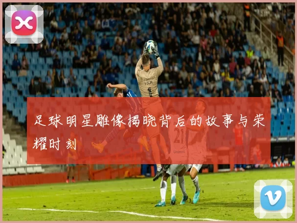 足球明星雕像揭晓背后的故事与荣耀时刻