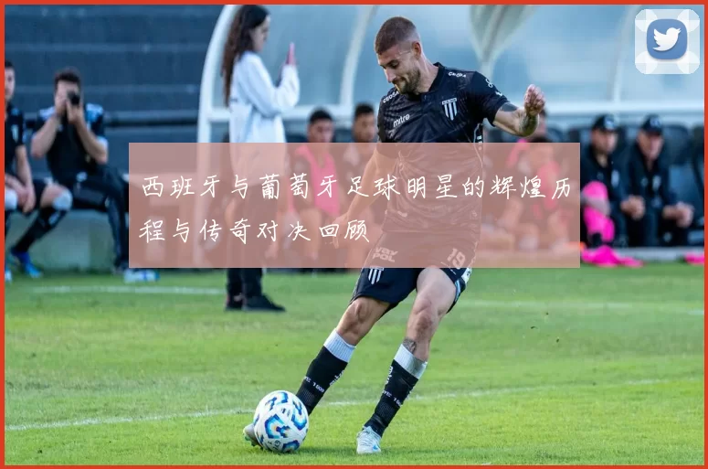 西班牙与葡萄牙足球明星的辉煌历程与传奇对决回顾