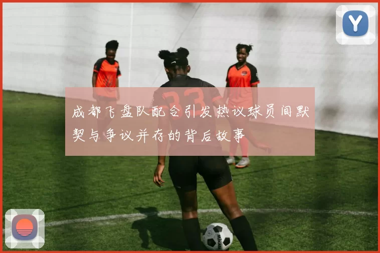 成都飞盘队配合引发热议球员间默契与争议并存的背后故事
