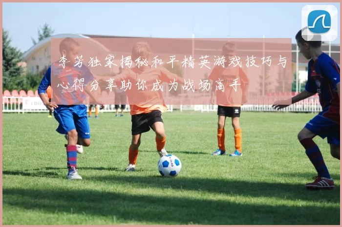 李芳独家揭秘和平精英游戏技巧与心得分享助你成为战场高手