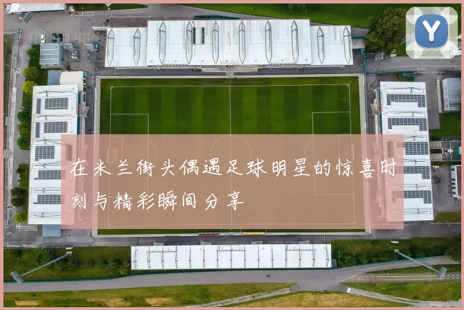 在米兰街头偶遇足球明星的惊喜时刻与精彩瞬间分享