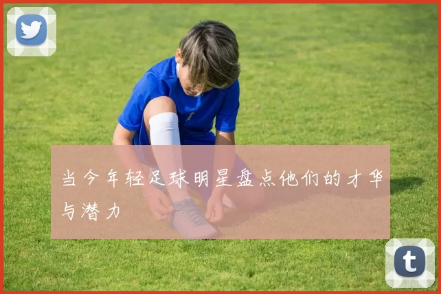当今年轻足球明星盘点他们的才华与潜力