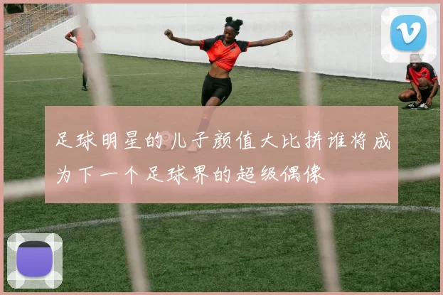 足球明星的儿子颜值大比拼谁将成为下一个足球界的超级偶像