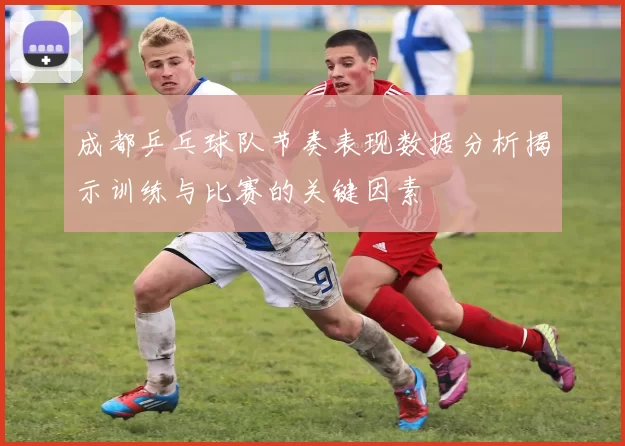 成都乒乓球队节奏表现数据分析揭示训练与比赛的关键因素