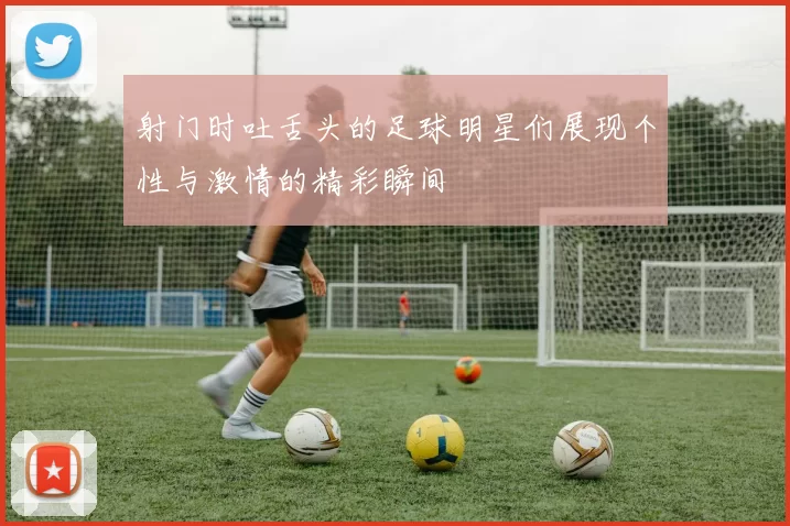 射门时吐舌头的足球明星们展现个性与激情的精彩瞬间