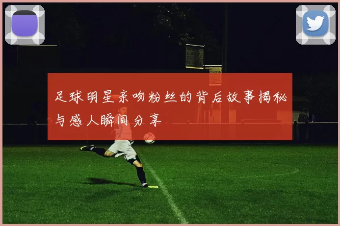 足球明星亲吻粉丝的背后故事揭秘与感人瞬间分享
