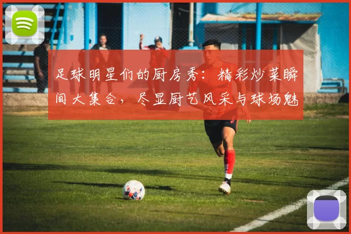 足球明星们的厨房秀：精彩炒菜瞬间大集合，尽显厨艺风采与球场魅力