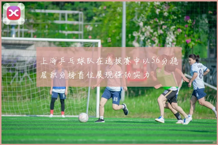 上海乒乓球队在选拔赛中以56分稳居积分榜首位展现强劲实力