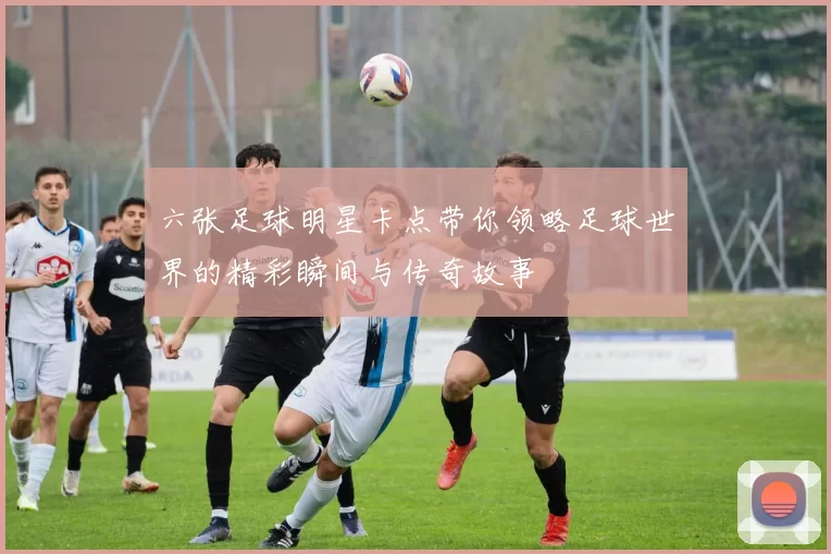 六张足球明星卡点带你领略足球世界的精彩瞬间与传奇故事