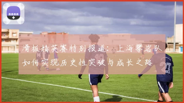 滑板精英赛特别报道：上海攀岩队如何实现历史性突破与成长之路