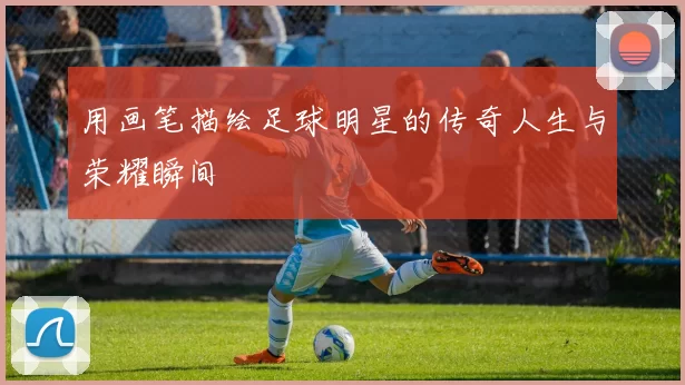 用画笔描绘足球明星的传奇人生与荣耀瞬间