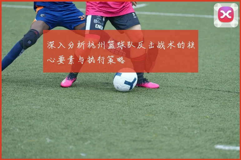 深入分析杭州篮球队反击战术的核心要素与执行策略