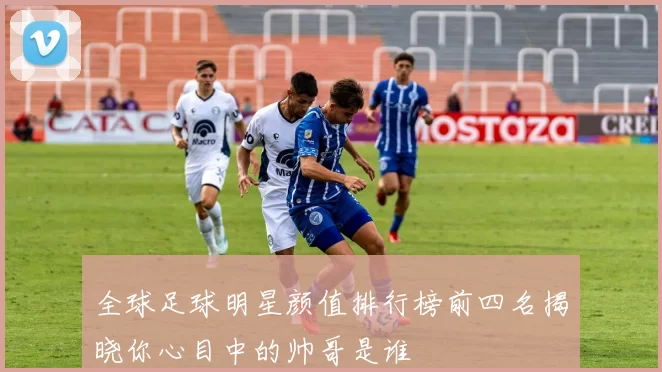 全球足球明星颜值排行榜前四名揭晓你心目中的帅哥是谁
