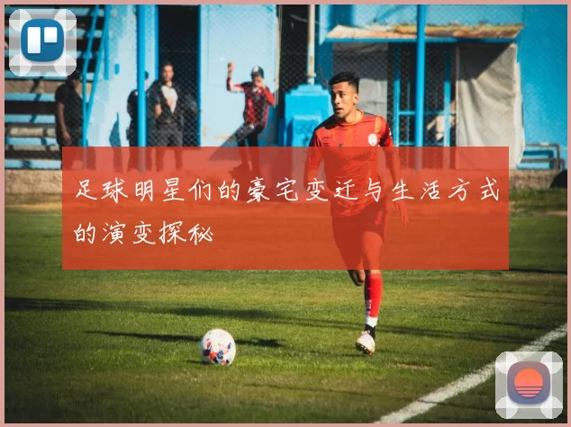 足球明星们的豪宅变迁与生活方式的演变探秘