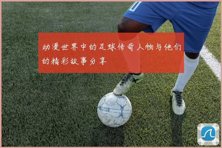 动漫世界中的足球传奇人物与他们的精彩故事分享