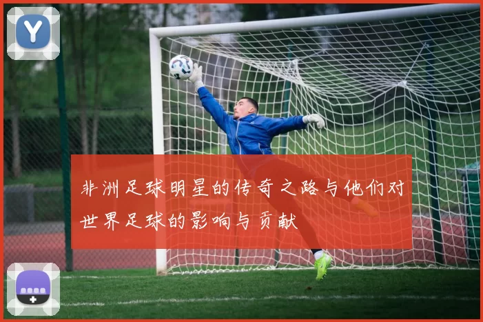 非洲足球明星的传奇之路与他们对世界足球的影响与贡献