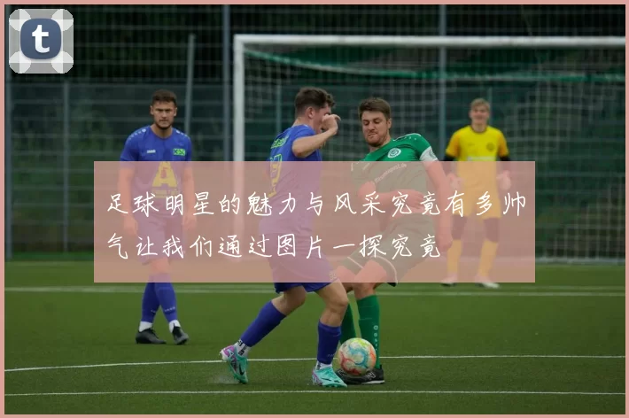 足球明星的魅力与风采究竟有多帅气让我们通过图片一探究竟