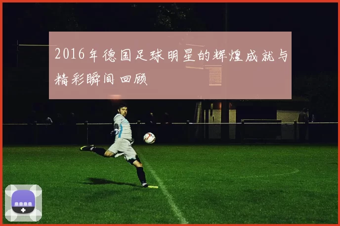 2016年德国足球明星的辉煌成就与精彩瞬间回顾