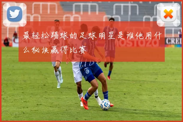 最轻松踢球的足球明星是谁他用什么秘诀赢得比赛