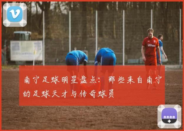 南宁足球明星盘点：那些来自南宁的足球天才与传奇球员