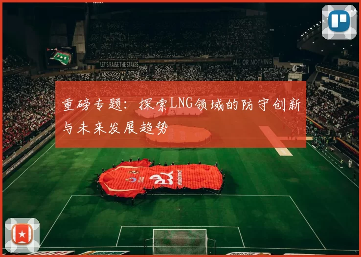 重磅专题：探索LNG领域的防守创新与未来发展趋势