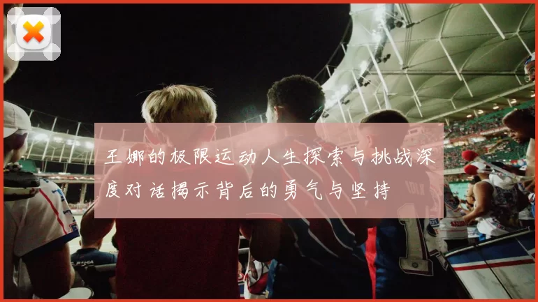 王娜的极限运动人生探索与挑战深度对话揭示背后的勇气与坚持