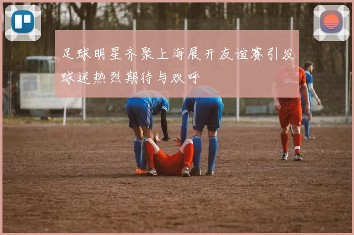 足球明星齐聚上海展开友谊赛引发球迷热烈期待与欢呼