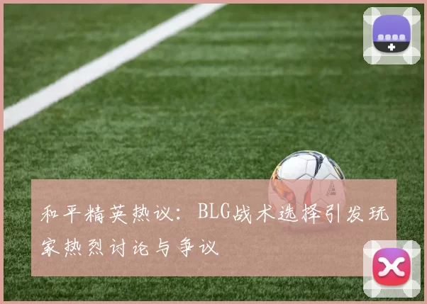 和平精英热议：BLG战术选择引发玩家热烈讨论与争议