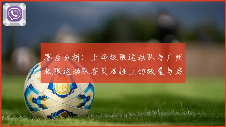 赛后分析：上海极限运动队与广州极限运动队在灵活性上的较量与启示