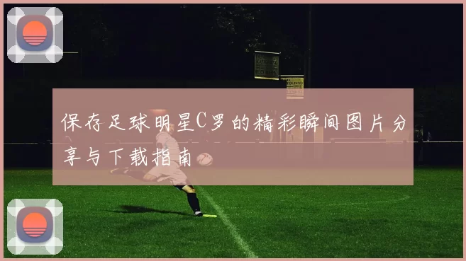 保存足球明星C罗的精彩瞬间图片分享与下载指南