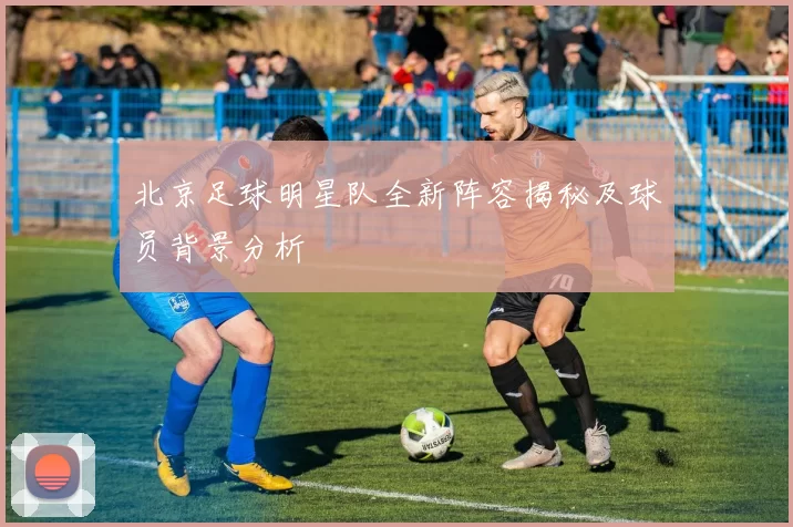 北京足球明星队全新阵容揭秘及球员背景分析