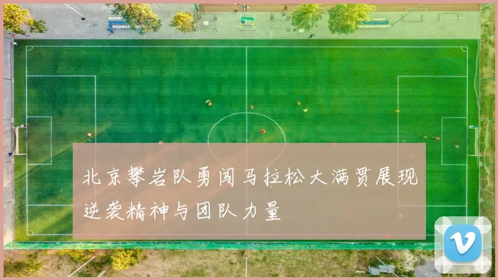 北京攀岩队勇闯马拉松大满贯展现逆袭精神与团队力量