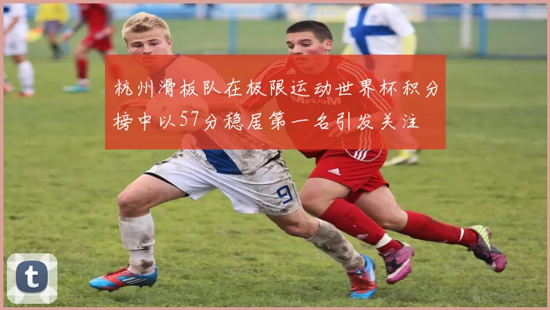 杭州滑板队在极限运动世界杯积分榜中以57分稳居第一名引发关注
