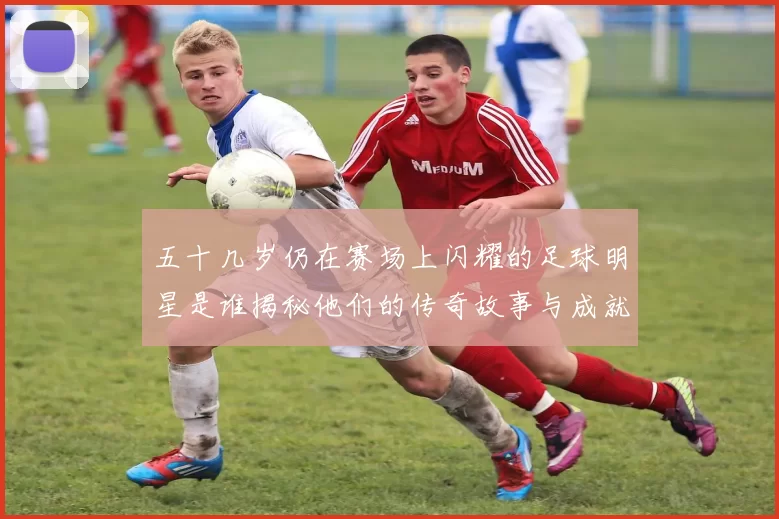 五十几岁仍在赛场上闪耀的足球明星是谁揭秘他们的传奇故事与成就