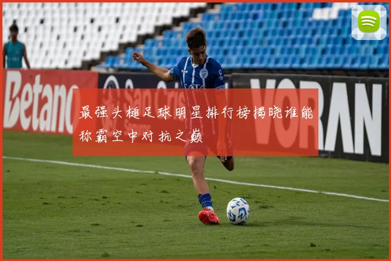 最强头槌足球明星排行榜揭晓谁能称霸空中对抗之巅