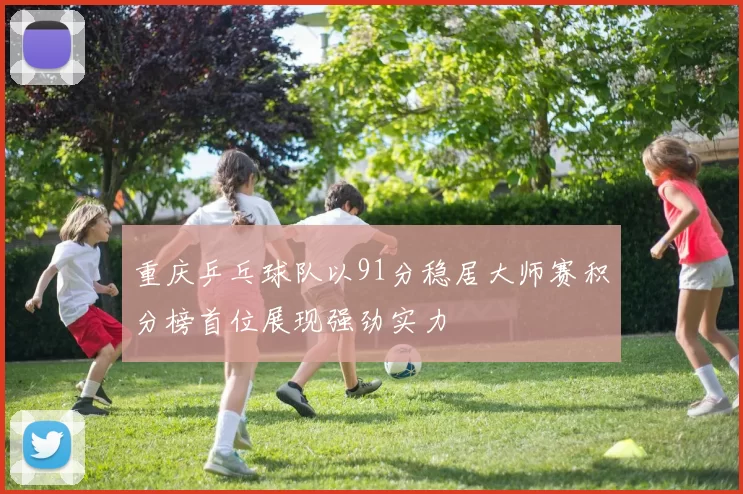 重庆乒乓球队以91分稳居大师赛积分榜首位展现强劲实力