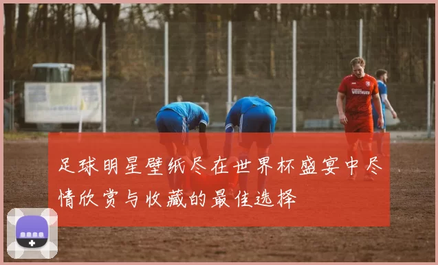 足球明星壁纸尽在世界杯盛宴中尽情欣赏与收藏的最佳选择