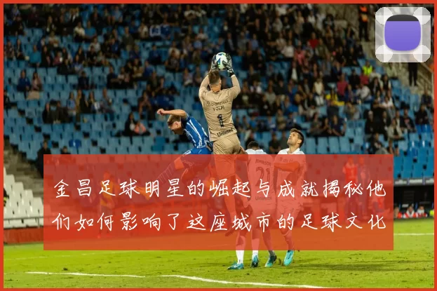 金昌足球明星的崛起与成就揭秘他们如何影响了这座城市的足球文化