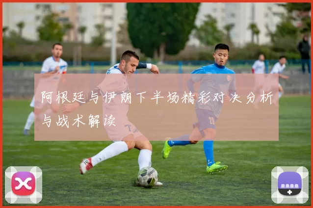 阿根廷与伊朗下半场精彩对决分析与战术解读