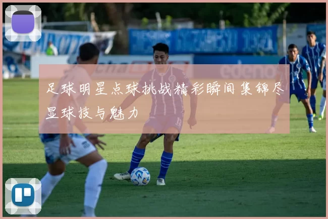 足球明星点球挑战精彩瞬间集锦尽显球技与魅力