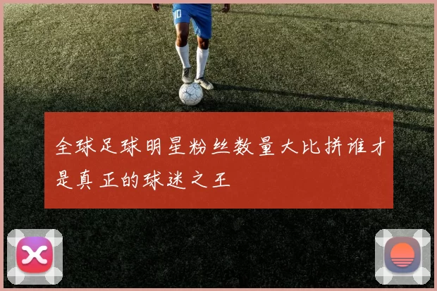 全球足球明星粉丝数量大比拼谁才是真正的球迷之王