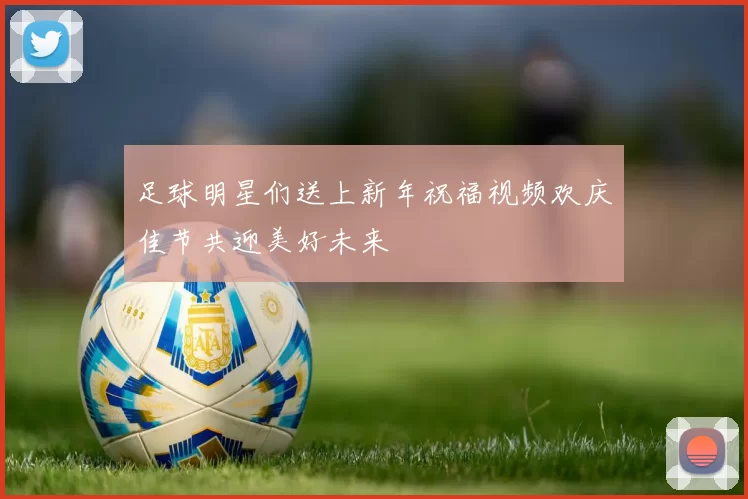 足球明星们送上新年祝福视频欢庆佳节共迎美好未来