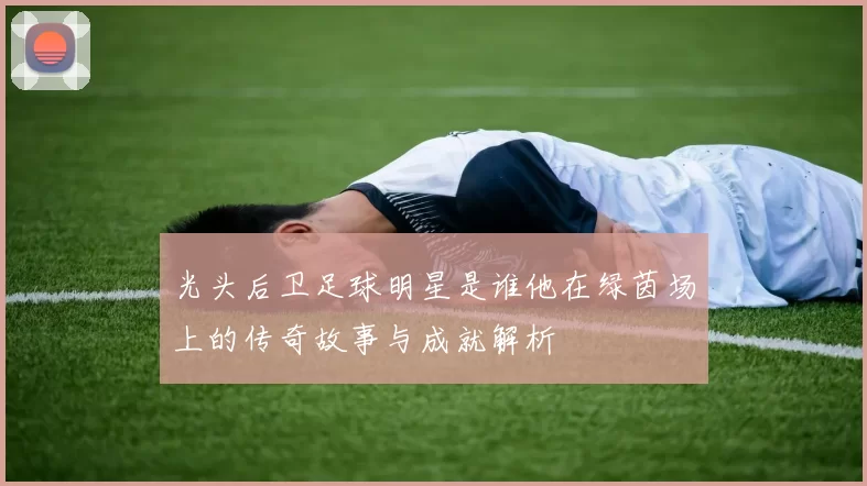光头后卫足球明星是谁他在绿茵场上的传奇故事与成就解析