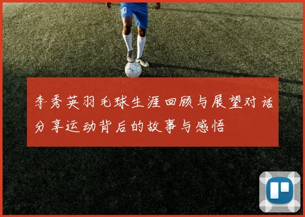 李秀英羽毛球生涯回顾与展望对话分享运动背后的故事与感悟