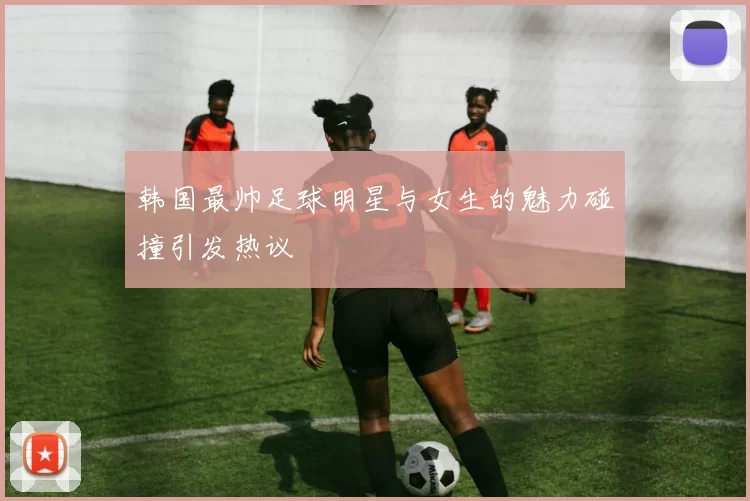 韩国最帅足球明星与女生的魅力碰撞引发热议