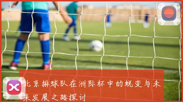 北京排球队在洲际杯中的蜕变与未来发展之路探讨